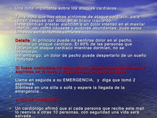 • Una nota importante sobre los ataques cardíacos.Una nota importante sobre los ataques cardíacos.
• Tome nota que hay otros síntomas de ataque cardíaco, paraTome nota que hay otros síntomas de ataque cardíaco, para
recién después dar dolor en el brazo izquierdo.recién después dar dolor en el brazo izquierdo.
Debe también prestar atención a un dolor intenso en el maxilarDebe también prestar atención a un dolor intenso en el maxilar
inferior, así como náuseas y sudores abundantes, pues estosinferior, así como náuseas y sudores abundantes, pues estos
tampoco son síntomas comunes.tampoco son síntomas comunes.
•
DetalleDetalle: Al principio puede no sentirse dolor en el pecho,: Al principio puede no sentirse dolor en el pecho,
durante un ataque cardíaco. El 60% de las personas quedurante un ataque cardíaco. El 60% de las personas que
tuvieron un ataque cardíaco mientras dormían, no setuvieron un ataque cardíaco mientras dormían, no se
levantaron.levantaron.
Sin embargo, un dolor de pecho puede despertarlo de un sueñoSin embargo, un dolor de pecho puede despertarlo de un sueño
profundo.profundo.
• Si fuese cualquiera de estos casos, disuelva inmediatamente 2Si fuese cualquiera de estos casos, disuelva inmediatamente 2
aspirinas en la boca y tráguelas con un poco de agua.aspirinas en la boca y tráguelas con un poco de agua.
•
Llame en seguida a su EMERGENCIA, y diga que tomó 2Llame en seguida a su EMERGENCIA, y diga que tomó 2
aspirinas.aspirinas.
Siéntese en una silla o sofá y espere la llegada de laSiéntese en una silla o sofá y espere la llegada de la
emergencia…emergencia…
•
¡¡ NO SE ACUESTE !!¡¡ NO SE ACUESTE !!
• Un cardiólogo afirmó que si cada persona que recibe este mailUn cardiólogo afirmó que si cada persona que recibe este mail
lo reenvía a otras 10 personas, con seguridad una vida serálo reenvía a otras 10 personas, con seguridad una vida será
salvada…salvada…
 