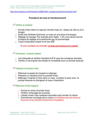 Activité : METTRE EN PLACE ET ASSURER LE SUIVI DE VEGETAUX D ORNEMENT
Séance : Arroser, fertiliser des végétaux en place en production horticole.
Dalila Benneka Centre AFPA Côte d’Or Dernière mise à jour 16/03/2010
Adoptez les éco- gestes, limitez les impressions de documents
http://www.dosatron.com/fr/dosatron,A0BECA6A,1,dosage,proportionnel,liquides.html
Procédure de mise en fonctionnement
Vérifiez le matériel
1. Arrivée d’eau claire (il s’agit de l’arrivée d’eau du réseau de ville ou d’un
forage)
2. Sortie eau fertilisée (branchez un tuyau et une lance d’arrosage)
3. Réglage du dosage. Par exemple pour régler 1,5% vous devez tourner
la bague de réglage et la positionner sur ce pourcentage
4. Tuyau d’aspiration propre et en bon état
Si vous constatez une anomalie, ne faites pas fonctionner le matériel
Choisissez l’engrais adapté
1. Lire l’étiquette et vérifiez l’équilibre N-P-K avec les consignes données,
2. Vérifiez si cet engrais est soluble et compatible avec La pompe doseuse
Préparez la solution mère
1. Effectuez la pesée de l’engrais à mélanger
2. Préparez un récipient avec la quantité d’eau
3. Mélangez l’engrais et l’eau dans un seau et placer le seau sous la
pompe doseuse en plongeant le tuyau d’aspiration.
Effectuez la ferti-irrigation
1. Ouvrez la vanne d’arrivée d’eau
2. Vérifiez l’amorçage de la pompe
3. Laissez couler l’eau quelques secondes sans arroser la culture
4. Commencez l’arrosage de la culture (ne fertilisez pas les semis et
boutures et les plantes fraîchement rempotées)
 
