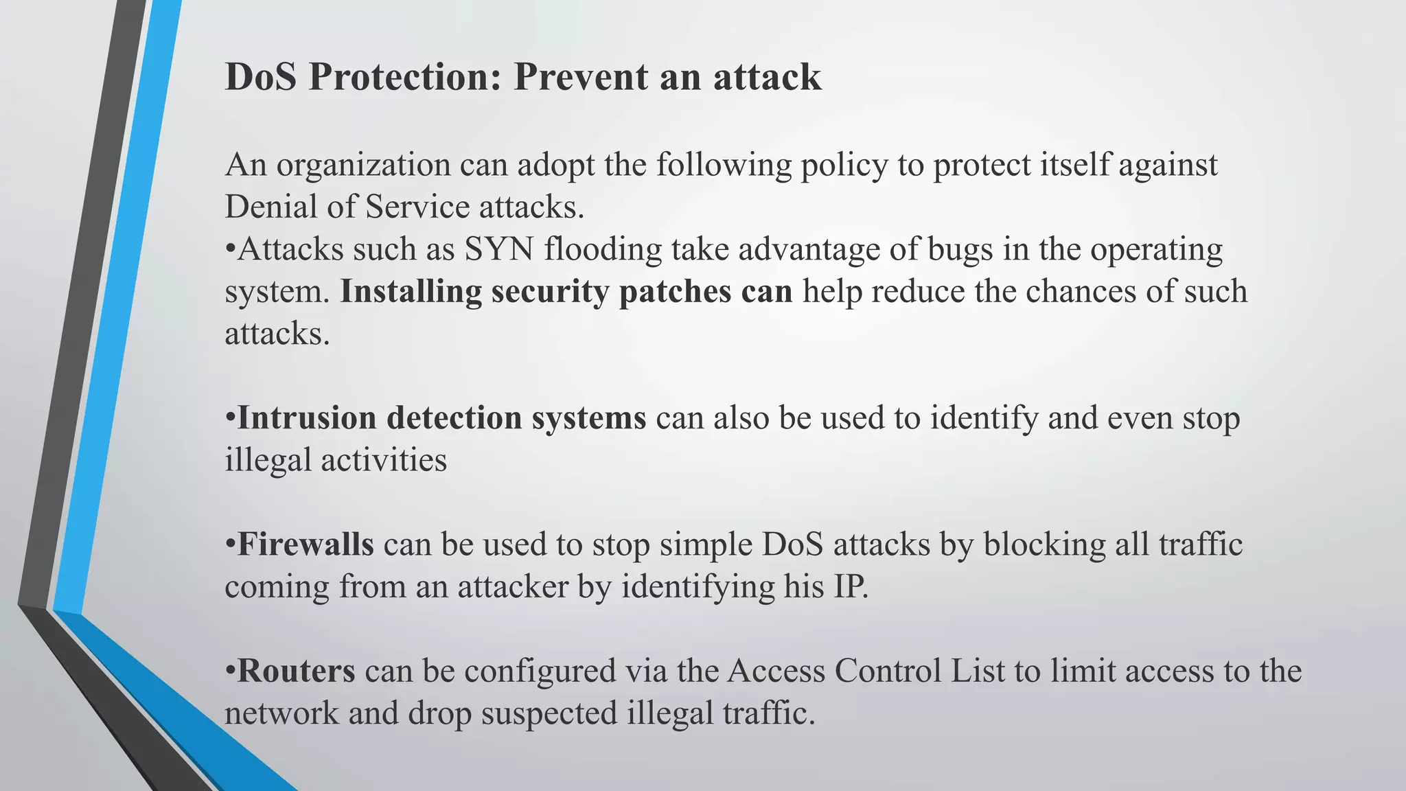 DoS Protection: Prevent an attack
An organization can adopt the following policy to protect itself against
Denial of Service attacks.
•Attacks such as SYN flooding take advantage of bugs in the operating
system. Installing security patches can help reduce the chances of such
attacks.
•Intrusion detection systems can also be used to identify and even stop
illegal activities
•Firewalls can be used to stop simple DoS attacks by blocking all traffic
coming from an attacker by identifying his IP.
•Routers can be configured via the Access Control List to limit access to the
network and drop suspected illegal traffic.