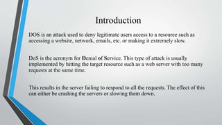 Introduction
DOS is an attack used to deny legitimate users access to a resource such as
accessing a website, network, emails, etc. or making it extremely slow.
DoS is the acronym for Denial of Service. This type of attack is usually
implemented by hitting the target resource such as a web server with too many
requests at the same time.
This results in the server failing to respond to all the requests. The effect of this
can either be crashing the servers or slowing them down.
 