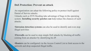 DoS Protection: Prevent an attack
An organization can adopt the following policy to protect itself against
Denial of Service attacks.
•Attacks such as SYN flooding take advantage of bugs in the operating
system. Installing security patches can help reduce the chances of such
attacks.
•Intrusion detection systems can also be used to identify and even stop
illegal activities
•Firewalls can be used to stop simple DoS attacks by blocking all traffic
coming from an attacker by identifying his IP.
•Routers can be configured via the Access Control List to limit access to the
network and drop suspected illegal traffic.
 