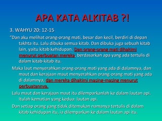 AAPPAA KKAATTAA AALLKKIITTAABB ??!! 
33.. WWAAHHYYUU 2200:: 1122--1155 
““DDaann aakkuu mmeelliihhaatt oorraanngg--oorraanngg mmaattii,, bbeessaarr ddaann kkeecciill,, bbeerrddiirrii ddii ddeeppaann 
ttaakkhhttaa iittuu.. LLaalluu ddiibbuukkaa sseemmuuaa kkiittaabb.. DDaann ddiibbuukkaa jjuuggaa sseebbuuaahh kkiittaabb 
llaaiinn,, yyaaiittuu kkiittaabb kkeehhiidduuppaann.. DDaann oorraanngg--oorraanngg mmaattii ddiihhaakkiimmii 
mmeennuurruutt ppeerrbbuuaattaann mmeerreekkaa,, bbeerrddaassaarrkkaann aappaa yyaanngg aaddaa tteerrttuulliiss ddii 
ddaallaamm kkiittaabb--kkiittaabb iittuu.. 
MMaakkaa llaauutt mmeennyyeerraahhkkaann oorraanngg--oorraanngg mmaattii yyaanngg aaddaa ddii ddaallaammnnyyaa,, ddaann 
mmaauutt ddaann kkeerraajjaaaann mmaauutt mmeennyyeerraahhkkaann oorraanngg--oorraanngg mmaattii yyaanngg aaddaa 
ddii ddaallaammnnyyaa,, ddaann mmeerreekkaa ddiihhaakkiimmii mmaassiinngg--mmaassiinngg mmeennuurruutt 
ppeerrbbuuaattaannnnyyaa.. 
LLaalluu mmaauutt ddaann kkeerraajjaaaann mmaauutt iittuu ddiilleemmppaarrkkaannllaahh kkee ddaallaamm llaauuttaann aappii.. 
IIttuullaahh kkeemmaattiiaann yyaanngg kkeedduuaa:: llaauuttaann aappii.. 
DDaann sseettiiaapp oorraanngg yyaanngg ttiiddaakk ddiitteemmuukkaann nnaammaannyyaa tteerrttuulliiss ddii ddaallaamm 
kkiittaabb kkeehhiidduuppaann iittuu,, iiaa ddiilleemmppaarrkkaann kkee ddaallaamm llaauuttaann aappii iittuu.. 
 