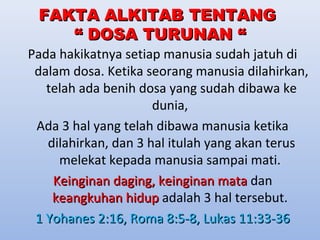 FFAAKKTTAA AALLKKIITTAABB TTEENNTTAANNGG 
““ DDOOSSAA TTUURRUUNNAANN ““ 
Pada hakikatnya setiap manusia sudah jatuh di 
dalam dosa. Ketika seorang manusia dilahirkan, 
telah ada benih dosa yang sudah dibawa ke 
dunia, 
Ada 3 hal yang telah dibawa manusia ketika 
dilahirkan, dan 3 hal itulah yang akan terus 
melekat kepada manusia sampai mati. 
KKeeiinnggiinnaann ddaaggiinngg,, kkeeiinnggiinnaann mmaattaa dan 
kkeeaannggkkuuhhaann hhiidduupp adalah 3 hal tersebut. 
11 YYoohhaanneess 22::1166,, RRoommaa 88::55--88,, LLuukkaass 1111::3333--3366 
 