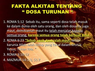 FFAAKKTTAA AALLKKIITTAABB TTEENNTTAANNGG 
““ DDOOSSAA TTUURRUUNNAANN ““ 
11.. RROOMMAA 55::1122 SSeebbaabb iittuu,, ssaammaa sseeppeerrttii ddoossaa tteellaahh mmaassuukk 
kkee ddaallaamm dduunniiaa oolleehh ssaattuu oorraanngg,, ddaann oolleehh ddoossaa iittuu jjuuggaa 
mmaauutt,, ddeemmiikkiiaannllaahh mmaauutt iittuu tteellaahh mmeennjjaallaarr kkeeppaaddaa 
sseemmuuaa oorraanngg,, kkaarreennaa sseemmuuaa oorraanngg tteellaahh bbeerrbbuuaatt ddoossaa 
22.. RROOMMAA 66::2233 ““SSeebbaabb uuppaahh ddoossaa iiaallaahh mmaauutt;; tteettaappii 
kkaarruunniiaa AAllllaahh iiaallaahh hhiidduupp yyaanngg kkeekkaall ddaallaamm KKrriissttuuss 
YYeessuuss,, TTuuhhaann kkiittaa.. ““ 
33.. RROOMMAA 33::1100--1122 
44..MMAAZZMMUURR 1144::11--33,, 5511::77 
 
