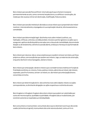 Bens imóveis por acessão física artificial: inclui tudo aquilo que o homem incorporar 
permanentemente ao solo, como a semente lançada à terra, os edifícios e construções, de 
modo que não se possa retirar sem destruição, modificação, fratura ou dano. 
Bens imóveis por acessão intelectual: são todas as coisas móveis que o proprietário do imóvel 
mantiver, intencionalmente, empregadas em sua exploração industrial, aformoseamento ou 
comodidade. 
Bens imóveis por determinação legal: são direitos reais sobre imóveis (usofruto, uso, 
habitação, enfiteuse, anticrese, servidão predial), inclusive o penhor agrícola e as ações que o 
asseguram; apólices da dívida pública oneradas com a cláusula de inaliebilidade, decorrente de 
doação ou de testamento; o direito à sucessão aberta, ainda que a herança só seja formada de 
bens móveis. 
Bens móveis por natureza: são as coisas corpóreas que se podem remover sem dano, por força 
própria ou alheia, com exceção das que acedem aos imóveis, logo, os materiais de construção, 
enquanto não forem nela empregados, são bens móveis. 
Bens móveis por antecipação: são bens imóveis que a vontade humana mobiliza em função da 
finalidade econômica; ex: árvores, frutos, pedras e metais, aderentes ao imóvel, são imóveis; 
separados, para fins humanos, tornam-se móveis; ex: são móveis por antecipação árvores 
convertidas em lenha. 
Bens móveis por determinação de lei: são os direitos reais sobre objetos móveis e as ações 
correspondentes, os direitos de obrigação e as ações respectivas e os direitos de autor. 
Bens fungíveis e infungíveis: fungíveis são os bens móveis que podem ser substituídos por 
outros de mesma espécie, qualidade e quantidade; infungíveis são os insubstituíveis, por 
existirem somente se respeitada sua individualidade. 
Bens consumíveis e inconsumíveis: consumíveis são os que se destroem assim que vão sendo 
usados (alimentos em geral); inconsumíveis são os de natureza durável, como um livro. 
 