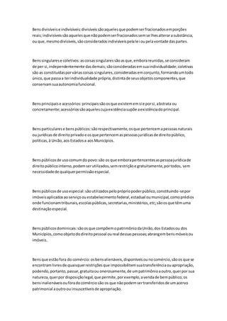 Bens divisíveis e indivisíveis: divisíveis são aqueles que podem ser fracionados em porções 
reais; indivisíveis são aqueles que não podem ser fracionados sem se lhes alterar a substância, 
ou que, mesmo divisíveis, são considerados indivisíveis pela lei ou pela vontade das partes. 
Bens singulares e coletivos: as coisas singulares são as que, embora reunidas, se consideram 
de per si, independentemente das demais; são consideradas em sua individualidade; coletivas 
são as constituídas por várias coisas singulares, consideradas em conjunto, formando um todo 
único, que passa a ter individualidade própria, distinta de seus objetos componentes, que 
conservam sua autonomia funcional. 
Bens principais e acessórios: principais são os que existem em si e por si, abstrata ou 
concretamente; acessórios são aqueles cuja existência supõe a existência do principal. 
Bens particulares e bens públicos: são respectivamente, os que pertencem a pessoas naturais 
ou jurídicas de direito privado e os que pertencem as pessoas jurídicas de direito público, 
políticas, à União, aos Estados a aos Municípios. 
Bens públicos de uso comum do povo: são os que embora pertencentes as pessoa jurídica de 
direito público interno, podem ser utilizados, sem restrição e gratuitamente, por todos, sem 
necessidade de qualquer permissão especial. 
Bens públicos de uso especial: são utilizados pelo próprio poder público, constituindo-se por 
imóveis aplicados ao serviço ou estabelecimento federal, estadual ou municipal, como prédios 
onde funcionam tribunais, escolas públicas, secretarias, ministérios, etc; são os que têm uma 
destinação especial. 
Bens públicos dominicais: são os que compõem o patrimônio da União, dos Estados ou dos 
Municípios, como objeto do direito pessoal ou real dessas pessoas; abrangem bens móveis ou 
imóveis. 
Bens que estão fora do comércio: os bens alienáveis, disponíveis ou no comércio, são os que se 
encontram livres de quaisquer restrições que impossibilitem sua transferência ou apropriação, 
podendo, portanto, passar, gratuita ou onerosamente, de um patrimônio a outro, quer por sua 
natureza, quer por disposição legal, que permite, por exemplo, a venda de bem público; os 
bens inalienáveis ou fora do comércio são os que não podem ser transferidos de um acervo 
patrimonial a outro ou insuscetíveis de apropriação. 
 