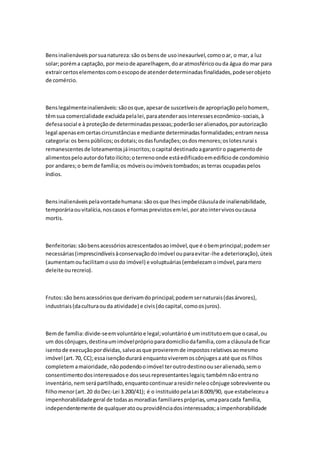 Bens inalienáveis por sua natureza: são os bens de uso inexaurível, como o ar, o mar, a luz 
solar; porém a captação, por meio de aparelhagem, do ar atmosférico ou da água do mar para 
extrair certos elementos com o escopo de atender determinadas finalidades, pode ser objeto 
de comércio. 
Bens legalmente inalienáveis: são os que, apesar de suscetíveis de apropriação pelo homem, 
têm sua comercialidade excluída pela lei, para atender aos interesses econômico-sociais, à 
defesa social e à proteção de determinadas pessoas; poderão ser alienados, por autorização 
legal apenas em certas circunstâncias e mediante determinadas formalidades; entram nessa 
categoria: os bens públicos; os dotais; os das fundações; os dos menores; os lotes rurai s 
remanescentes de loteamentos já inscritos; o capital destinado a garantir o pagamento de 
alimentos pelo autor do fato ilícito; o terreno onde está edificado em edifício de condomínio 
por andares; o bem de família; os móveis ou imóveis tombados; as terras ocupadas pelos 
índios. 
Bens inalienáveis pela vontade humana: são os que lhes impõe cláusula de inalienabilidade, 
temporária ou vitalícia, nos casos e formas previstos em lei, por ato inter vivos ou causa 
mortis. 
Benfeitorias: são bens acessórios acrescentados ao imóvel, que é o bem principal; podem ser 
necessárias (imprescindíveis à conservação do imóvel ou para evitar-lhe a deterioração), úteis 
(aumentam ou facilitam o uso do imóvel) e voluptuárias (embelezam o imóvel, para mero 
deleite ou recreio). 
Frutos: são bens acessórios que derivam do principal; podem ser naturais (das árvores), 
industriais (da cultura ou da atividade) e civis (do capital, como os juros). 
Bem de família: divide-se em voluntário e legal; voluntário é um instituto em que o casal, ou 
um dos cônjuges, destina um imóvel próprio para domicílio da família, com a cláusula de ficar 
isento de execução por dívidas, salvo as que provierem de impostos relativos ao mesmo 
imóvel (art. 70, CC); essa isenção durará enquanto viverem os cônjuges a até que os filhos 
completem a maioridade, não podendo o imóvel ter outro destino ou ser alienado, sem o 
consentimento dos interessados e dos seus representantes legais; também não entra no 
inventário, nem será partilhado, enquanto continuar a residir nele o cônjuge sobrevivente ou 
filho menor (art. 20 do Dec-Lei 3.200/41); é o instituído pela Lei 8.009/90, que estabeleceu a 
impenhorabilidade geral de todas as moradias familiares próprias, uma para cada família, 
independentemente de qualquer ato ou providência dos interessados; a impenhorabilidade 
 