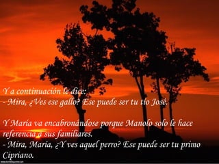 Y a continuación le dice: - Mira, ¿Ves ese gallo? Ese puede ser tu tío José. Y María va encabronándose porque Manolo solo le hace referencia a sus familiares. - Mira, María, ¿Y ves aquel perro? Ese puede ser tu primo Cipriano. 
