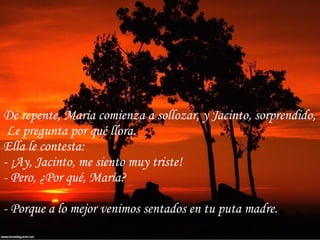 De repente, María comienza a sollozar, y Jacinto, sorprendido, Le pregunta por qué llora. Ella le contesta: - ¡Ay, Jacinto, me siento muy triste! - Pero, ¿Por qué, María? - Porque a lo mejor venimos sentados en tu puta madre. 
