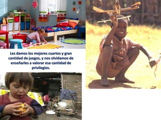 Les damos los mejores cuartos y gran
cantidad de juegos, y nos olvidamos de
 enseñarles a valorar esa cantidad de
              privilegios.
 