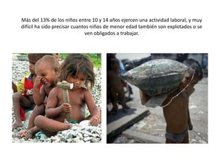 Más del 13% de los niños entre 10 y 14 años ejercen una actividad laboral, y muy
difícil ha sido precisar cuantos niños de menor edad también son explotados o se
                              ven obligados a trabajar.
 