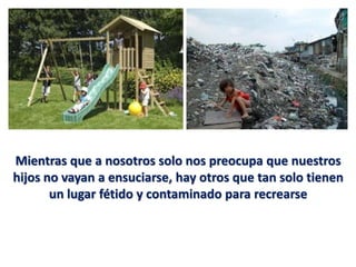 Mientras que a nosotros solo nos preocupa que nuestros
hijos no vayan a ensuciarse, hay otros que tan solo tienen
       un lugar fétido y contaminado para recrearse
 