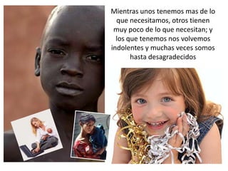 Mientras unos tenemos mas de lo
  que necesitamos, otros tienen
 muy poco de lo que necesitan; y
  los que tenemos nos volvemos
indolentes y muchas veces somos
       hasta desagradecidos
 