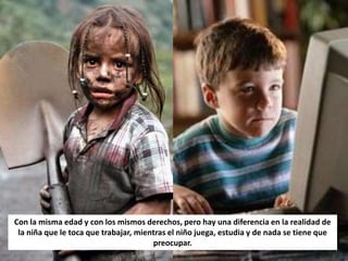 Con la misma edad y con los mismos derechos, pero hay una diferencia en la realidad de
 la niña que le toca que trabajar, mientras el niño juega, estudia y de nada se tiene que
                                       preocupar.
 
