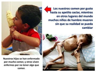 Los nuestros comen por gusto
                                   hasta su apetito saciar, mientras
                                        en otros lugares del mundo
                                  muchos niños de hambre mueren
                                       sin que su realidad se pueda
                                                            cambiar




Nuestros hijos se han enfermado
por mucho comer, y otros viven
enfermos por no tener algo que
             comer.
 