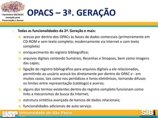 Universidade de São Paulo
BRASIL
I Seminário SIB/SEGIC
Inovação para
Preservação e Acesso
OPACS – 3ª. GERAÇÃO
 Todas as funcionalidades da 2ª. Geração e mais:
 acesso por dentro dos OPACs às bases de dados comerciais (primeiramente em
CD-ROM e sem texto completo; modernamente via Internet e com texto
completo)
 enriquecimento do registro bibliográfico;
 arquivos digitais contendo Sumários, Resenhas e Sinopses, bem como imagens
das capas;
 ligação do registro bibliográfico para arquivos digitais a ele relacionados,
permitindo ao usuário acessá-los diretamente por dentro do OPAC e - em
muitos casos, tais como nos periódicos e livros eletrônicos, tornando difusos
os limites entre representação (catálogo) e acervo;
 alguns dos termos existentes dentro do registro completo funcionam como
links a mecanismos de busca da Internet;
 estrutura sintética avançada de bancos de dados relacionais;
 funcionalidades adicionais de auto serviço.
 