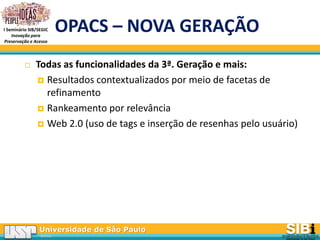 Universidade de São Paulo
BRASIL
I Seminário SIB/SEGIC
Inovação para
Preservação e Acesso
OPACS – NOVA GERAÇÃO
 Todas as funcionalidades da 3ª. Geração e mais:
 Resultados contextualizados por meio de facetas de
refinamento
 Rankeamento por relevância
 Web 2.0 (uso de tags e inserção de resenhas pelo usuário)
 