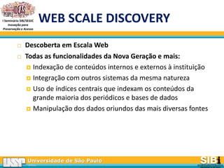 Universidade de São Paulo
BRASIL
I Seminário SIB/SEGIC
Inovação para
Preservação e Acesso
WEB SCALE DISCOVERY
 Descoberta em Escala Web
 Todas as funcionalidades da Nova Geração e mais:
 Indexação de conteúdos internos e externos à instituição
 Integração com outros sistemas da mesma natureza
 Uso de índices centrais que indexam os conteúdos da
grande maioria dos periódicos e bases de dados
 Manipulação dos dados oriundos das mais diversas fontes
 