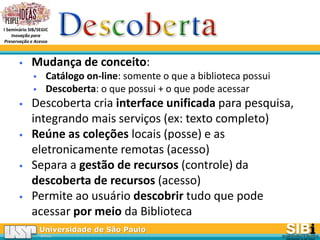 Universidade de São Paulo
BRASIL
I Seminário SIB/SEGIC
Inovação para
Preservação e Acesso
 Mudança de conceito:
 Catálogo on-line: somente o que a biblioteca possui
 Descoberta: o que possui + o que pode acessar
 Descoberta cria interface unificada para pesquisa,
integrando mais serviços (ex: texto completo)
 Reúne as coleções locais (posse) e as
eletronicamente remotas (acesso)
 Separa a gestão de recursos (controle) da
descoberta de recursos (acesso)
 Permite ao usuário descobrir tudo que pode
acessar por meio da Biblioteca
 