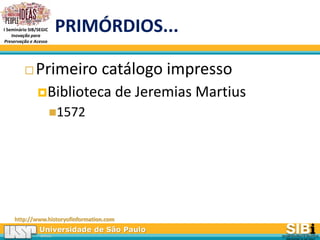 Universidade de São Paulo
BRASIL
I Seminário SIB/SEGIC
Inovação para
Preservação e Acesso
PRIMÓRDIOS...
 Primeiro catálogo impresso
Biblioteca de Jeremias Martius
1572
http://www.historyofinformation.com
 