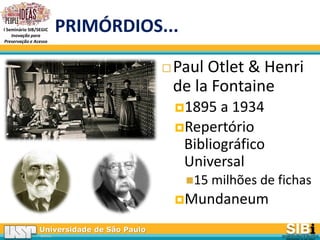 Universidade de São Paulo
BRASIL
I Seminário SIB/SEGIC
Inovação para
Preservação e Acesso
PRIMÓRDIOS...
 Paul Otlet & Henri
de la Fontaine
1895 a 1934
Repertório
Bibliográfico
Universal
15 milhões de fichas
Mundaneum
 