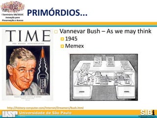 Universidade de São Paulo
BRASIL
I Seminário SIB/SEGIC
Inovação para
Preservação e Acesso
PRIMÓRDIOS...
 Vannevar Bush – As we may think
 1945
 Memex
http://history-computer.com/Internet/Dreamers/Bush.html
 