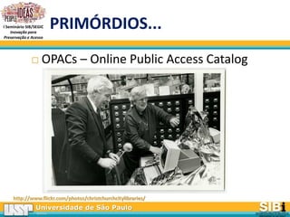 Universidade de São Paulo
BRASIL
I Seminário SIB/SEGIC
Inovação para
Preservação e Acesso
PRIMÓRDIOS...
 OPACs – Online Public Access Catalog
http://www.flickr.com/photos/christchurchcitylibraries/
 