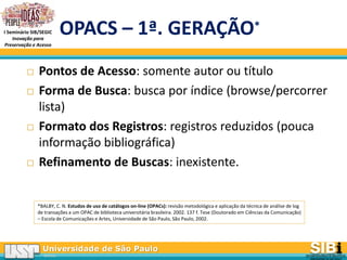 Universidade de São Paulo
BRASIL
I Seminário SIB/SEGIC
Inovação para
Preservação e Acesso
OPACS – 1ª. GERAÇÃO*
 Pontos de Acesso: somente autor ou título
 Forma de Busca: busca por índice (browse/percorrer
lista)
 Formato dos Registros: registros reduzidos (pouca
informação bibliográfica)
 Refinamento de Buscas: inexistente.
*BALBY, C. N. Estudos de uso de catálogos on-line (OPACs): revisão metodológica e aplicação da técnica de análise de log
de transações a um OPAC de biblioteca universitária brasileira. 2002. 137 f. Tese (Doutorado em Ciências da Comunicação)
– Escola de Comunicações e Artes, Universidade de São Paulo, São Paulo, 2002.
 