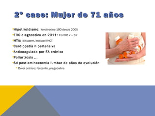 2º caso: Mujer de 71 años2º caso: Mujer de 71 años
Hipotiroidismo: levotiroxina-100 desde 2005
ERC diagnostico en 2011: FG 2012 – 52
HTA: diltiazem, enalapril-HCT
Cardiopatía hipertensiva
Anticoagulada por FA crónica
Poliartrosis ...
Sd postlaminectomia lumbar de años de evolución
 Dolor crónico: fentanilo, pregabalina
 