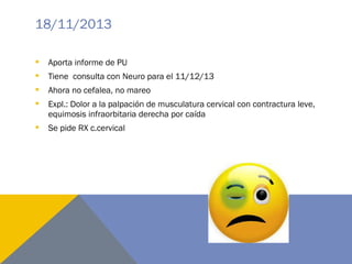 18/11/2013
 Aporta informe de PU
 Tiene consulta con Neuro para el 11/12/13
 Ahora no cefalea, no mareo
 Expl.: Dolor a la palpación de musculatura cervical con contractura leve,
equimosis infraorbitaria derecha por caída
 Se pide RX c.cervical
 