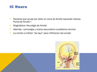 IC Neuro
 Paciente que acude por dolor en zona de Arnold izquierda intenso.
Punto de Arnold +
 Diagnóstico: Neuralgia de Arnold
 Además : cervicalgia y mareo secundario a problema cervical
 La remito a U.Dolor “de aquí” para infiltracion del arnold.
 