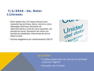 7/1/2014 - Un. Dolor
J.Llorens:
 Dolor desde hace 16 meses retroauricular
izquierdo tipo pinchazo, diario, nocturno, como
descargas eléctricas. Sensación de
adormecimiento a nivel de mano izquierda, con
perdida de fuerza. Sensación de mareo con
perdida de estabilidad. Intervenida de hernia
discal lumbar.
 Cambia pregabalina por carbamacepina 100 x3
9/1/2014:
 3 caídas desde hace 2d, que se ha cambiado
Lyrica por Tegretol
 Consultar con Un.Dolor
 