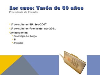 1er caso: Varón de 50 años1er caso: Varón de 50 años
Procedente de Ecuador
1ª consulta en SIA: feb-2007
1ª consulta en Fuensanta: abr-2011
Antecedentes:
 Cervicalgia, lumbalgia
 SII
 Ansiedad
 