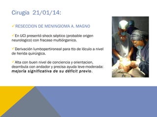 Cirugía 21/01/14:
RESECCION DE MENINGIOMA A. MAGNO
En UCI presentó shock séptico (probable origen
neurologico) con fracaso multiórganico.
Derivación lumbopertironeal para tto de lóculo a nivel
de herida quirúrgica.
Alta con buen nivel de conciencia y orientacion,
deambula con andador y precisa ayuda leve-moderada:
mejoría significativa de su déficit previo.
 