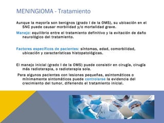 MENINGIOMA - Tratamiento
Aunque la mayoría son benignos (grado I de la OMS), su ubicación en el
SNC puede causar morbilidad y/o mortalidad grave.
Manejo: equilibrio entre el tratamiento definitivo y la evitación de daño
neurológico del tratamiento.
Factores específicos de pacientes: síntomas, edad, comorbilidad,
ubicación y características histopatológicas.
El manejo inicial (grado I de la OMS) puede consistir en cirugía, cirugía
más radioterapia, o radioterapia sola.
Para algunos pacientes con lesiones pequeñas, asintomáticos o
mínimamente sintomáticos puede controlarse la evidencia del
crecimiento del tumor, diferiendo el tratamiento inicial.
 