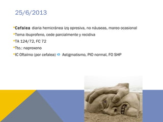 25/6/2013
Cefalea diaria hemicránea izq opresiva, no náuseas, mareo ocasional
Toma ibuprofeno, cede parcialmente y recidiva
TA 124/72, FC 72
Tto.: naproxeno
IC Oftalmo (por cefalea)  Astigmatismo, PIO normal, FO SHP
 