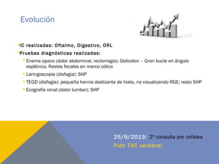 Evolución
IC realizadas: Oftalmo, Digestivo, ORL
Pruebas diagnósticas realizadas:
 Enema opaco (dolor abdominal, rectorragia): Dolicolon – Gran bucle en ángulo
esplénico. Restos fecales en marco cólico
 Laringoscopia (disfagia): SHP
 TEGD (disfagia): pequeña hernia deslizante de hiato, no visualizando RGE; resto SHP
 Ecografía renal (dolor lumbar): SHP
25/9/2013: 2ª consulta por cefalea
Pido TAC cerebral
 