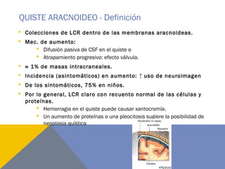 QUISTE ARACNOIDEO - Definición
 Colecciones de LCR dentro de las membranas aracnoideas.
 Mec. de aumento:
 Difusión pasiva de CSF en el quiste o
 Atrapamiento progresivo: efecto válvula.
 ≈ 1% de masas intracraneales.
 Incidencia (asintomáticos) en aumento: ↑ uso de neuroimagen
 De los sintomáticos, 75% en niños.
 Por lo general, LCR claro con recuento normal de las células y
proteínas.
 Hemorragia en el quiste puede causar xantocromía.
 Un aumento de proteínas o una pleocitosis sugiere la posibilidad de
neoplasia quística
 