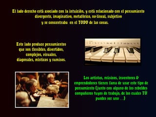 El lado derecho está asociado con la intuición, y está relacionado con el pensamiento
divergente, imaginativo, metafórico, no-lineal, subjetivo
y se concentraba en el TODO de las cosas.

Este lado produce pensamientos
que son flexibles, divertidos,
complejos, visuales,
diagonales, místicos y sumisos.

Los artistas, músicos, inventores &
emprendedores tienen fama de usar este tipo de
pensamiento (junto con alguno de los rebeldes
compañeros tuyos de trabajo, de los cuales TÚ
puedes ser uno …)

 