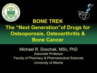 BONE TREK
The “Next Generation”of Drugs for
  Osteoporosis, Osteoarthritis &
          Bone Cancer
      Michael R. Doschak, MSc, PhD
                 Associate Professor
   Faculty of Pharmacy & Pharmaceutical Sciences
                 University of Alberta
 