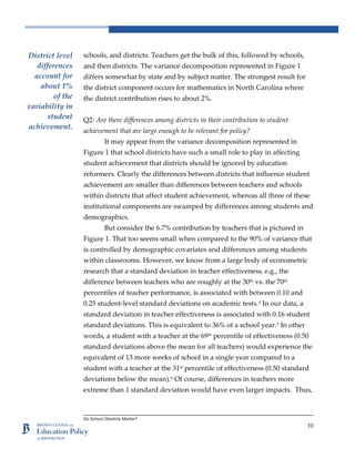 Do School Districts Matter?
10
schools, and districts. Teachers get the bulk of this, followed by schools,
and then districts. The variance decomposition represented in Figure 1
differs somewhat by state and by subject matter. The strongest result for
the district component occurs for mathematics in North Carolina where
the district contribution rises to about 2%.
Q2: Are there differences among districts in their contribution to student
achievement that are large enough to be relevant for policy?
It may appear from the variance decomposition represented in
Figure 1 that school districts have such a small role to play in affecting
student achievement that districts should be ignored by education
reformers. Clearly the differences between districts that influence student
achievement are smaller than differences between teachers and schools
within districts that affect student achievement, whereas all three of these
institutional components are swamped by differences among students and
demographics.
But consider the 6.7% contribution by teachers that is pictured in
Figure 1. That too seems small when compared to the 90% of variance that
is controlled by demographic covariates and differences among students
within classrooms. However, we know from a large body of econometric
research that a standard deviation in teacher effectiveness, e.g., the
difference between teachers who are roughly at the 30th
vs. the 70th
percentiles of teacher performance, is associated with between 0.10 and
0.25 student-level standard deviations on academic tests.4
In our data, a
standard deviation in teacher effectiveness is associated with 0.16 student
standard deviations. This is equivalent to 36% of a school year.5
In other
words, a student with a teacher at the 69th
percentile of effectiveness (0.50
standard deviations above the mean for all teachers) would experience the
equivalent of 13 more weeks of school in a single year compared to a
student with a teacher at the 31st
percentile of effectiveness (0.50 standard
deviations below the mean).6
Of course, differences in teachers more
extreme than 1 standard deviation would have even larger impacts. Thus,
District level
differences
account for
about 1%
of the
variability in
student
achievement.
 