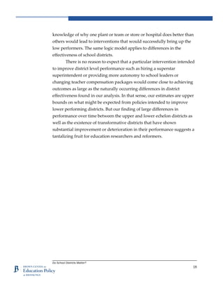 Do School Districts Matter?
18
knowledge of why one plant or team or store or hospital does better than
others would lead to interventions that would successfully bring up the
low performers. The same logic model applies to differences in the
effectiveness of school districts.
There is no reason to expect that a particular intervention intended
to improve district level performance such as hiring a superstar
superintendent or providing more autonomy to school leaders or
changing teacher compensation packages would come close to achieving
outcomes as large as the naturally occurring differences in district
effectiveness found in our analysis. In that sense, our estimates are upper
bounds on what might be expected from policies intended to improve
lower performing districts. But our finding of large differences in
performance over time between the upper and lower echelon districts as
well as the existence of transformative districts that have shown
substantial improvement or deterioration in their performance suggests a
tantalizing fruit for education researchers and reformers.
 