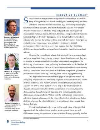 Do School Districts Matter?
1
E X E C U T I V E S U M M A R Y
chool districts occupy center stage in education reform in the U.S.
They manage nearly all public funding and are frequently the locus
of federal and state reform initiatives, e.g., instituting meaningful
teacher evaluation systems. The most charismatic leaders over the last
decade, people such as Michelle Rhee and Joel Klein, have received
considerable national media attention. Financial compensation for district
leaders is high, with many being paid more than the chief state school
officers who oversee the entire systems in which they serve. Some private
philanthropies pour money into initiatives to improve district
performance. Others invest in ways that suggest that they too think
districts are important but as impediments to rather than instruments of
reform.
Despite the centrality of school districts in all the ways described,
we know very little from existing research about how important they are
to student achievement relative to other institutional components for
delivering education services, including teachers and schools. Neither do
we have information on the size of the differences in effectiveness among
districts or whether there are districts that show exceptional patterns of
performance across time, e.g., moving from low to high performing.
We begin to fill these information gaps in the present report by
analyzing 10 years of data involving all public school students and school
districts in Florida and North Carolina. We find that school districts
account for only a small portion (1% to 2%) of the total variation in
student achievement relative to the contribution of schools, teachers,
demographic characteristics of students, and remaining individual
differences among students. Within just the institutional components
affecting student achievement, the effect of schools is about twice that of
districts whereas the effect of teachers is about seven times larger than
that of districts.
Even though district effects are only a small piece of the pie that
represents all the influences on student achievement, there are still
differences among the academic achievement of demographically similar
S
Grover J. Whitehurst
is a senior fellow in
Governance Studies
and director of the
Brown Center on
Education Policy at the
Brookings Institution.
Matthew M. Chingos is
a fellow in the Brown
Center on Education
Policy at the Brookings
Institution.
Michael R. Gallaher is
a research analyst in the
Brown Center on
Education Policy at the
Brookings Institution.
 