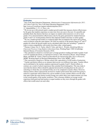 Do School Districts Matter?
19
Endnotes
1
New York State Education Department, Administrative Compensation Information for 2011-
2012 (New York City: New York State Education Department, 2011).
http://www.p12.nysed.gov/mgtserv/admincomp/docs/2011-
12_AdminSalDisc_5_11_11_Post_r.xls
2
We do not use in the present report a student growth model that measures district effectiveness
by the gains that students experience on state tests from one year to the next. It is possible and
probably likely that districts that have an impact on student achievement do so in all or most
grades. If we measured district effectiveness only by the gains generated for students between
grades 4 and 5 we would penalize districts that impacted student outcomes in earlier grades.
3
We use a student growth model in a technical paper that accompanies this report and in future
work on districts using the same dataset. We limit our analysis in the present report to 4th
and 5th
graders for whom the growth model can be calculated rather than also including 3rd
graders in
order to retain comparability with results from these other, related papers.
4
Thomas J, Kane, Eric S. Taylor, John H. Tyler, and Amy L. Wooten, Identifying Effective
Classroom Practices Using Student Achievement Data, Working Paper 15803 (Cambridge:
National Bureau of Economic Research, 2010).
5
This calculation is based on a normal year’s average growth in reading and math in grades 4 and
5 of 0.42 standard deviations, as reported in Carolyn J. Hill, Howard S. Bloom, Alison Rebeck
Black, and Mark W. Lipsey, Empirical Benchmarks for Interpreting Effect Sizes in Research,
MDRC Working Papers on Research Methodology (New York: MDRC, 2007).
6
This conversion is based on a 180-day school year, equivalent to 36 full weeks of instruction.
7
Teacher and district effects as we measure them accrue over different time spans. Teacher effects
can be attributed to the teachers students experienced in grades 4 and 5. District effects, in
contrast, are a result of school experiences that cumulate from kindergarten. This may make it
seem that the district effects should be adjusted downward by dividing them by the years of
schooling on which they are estimated if they are to be compared to teacher effects. However,
whereas district effects represent the net boost to student achievement that result from going to
school in a particular school district for a given number of years, teacher effects over the same
time span within the same district would average zero unless there were improvements over time
in the overall quality of the teacher workforce. This is because children on average would
experience both good and bad teachers in equal numbers as they move through the grades with
effects that would cancel out each other.
 
