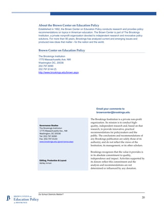 Do School Districts Matter?
20
About the Brown Center on Education Policy
Established in 1992, the Brown Center on Education Policy conducts research and provides policy
recommendations on topics in American education. The Brown Center is part of The Brookings
Institution, a private nonprofit organization devoted to independent research and innovative policy
solutions. For more than 90 years, Brookings has analyzed current and emerging issues and
produced new ideas that matter - for the nation and the world.
Brown Center on Education Policy
The Brookings Institution
1775 Massachusetts Ave. NW
Washington DC, 20036
202.797.6090
202.797.6144 (f)
http://www.brookings.edu/brown.aspx
Email your comments to
browncenter@brookings.edu
The Brookings Institution is a private non-profit
organization. Its mission is to conduct high-
quality, independent research and, based on that
research, to provide innovative, practical
recommendations for policymakers and the
public. The conclusions and recommendations of
any Brookings publication are solely those of its
author(s), and do not reflect the views of the
Institution, its management, or its other scholars.
Brookings recognizes that the value it provides is
in its absolute commitment to quality,
independence and impact. Activities supported by
its donors reflect this commitment and the
analysis and recommendations are not
determined or influenced by any donation.
Governance Studies
The Brookings Institution
1775 Massachusetts Ave., NW
Washington, DC 20036
Tel: 202.797.6090
Fax: 202.797.6144
www.brookings.edu/governance.aspx
Editing, Production & Layout
Ashley Inman
 