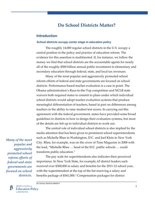 Do School Districts Matter?
3
Do School Districts Matter?
Introduction
School districts occupy center stage in education policy
The roughly 14,000 regular school districts in the U.S. occupy a
central position in the policy and practice of education reform. The
evidence for this assertion is multifaceted. If, for instance, we follow the
money we find that school districts are the accountable agents for nearly
all of the roughly $500 billion annual public investment in elementary and
secondary education through federal, state, and local tax revenues.
Many of the most popular and aggressively promoted school
reform efforts of federal and state governments are focused on school
districts. Performance-based teacher evaluation is a case in point. The
Obama administration’s Race-to-the-Top competition and NCLB state
waivers both required states to commit to plans under which individual
school districts would adopt teacher evaluation systems that produce
meaningful differentiation of teachers, based in part on differences among
teachers in the ability to raise student test scores. In carrying out this
agreement with the federal government, states have provided some broad
guidelines to districts in how to design their evaluation systems, but most
of the details are left up to individual districts to work out.
The central role of individual school districts is also implied by the
media attention that has been given to prominent school superintendents
such as Michelle Rhee in Washington, D.C. and Joel Klein in New York
City. Rhee, for example, was on the cover of Time Magazine in 2008 with
the lead, “Michelle Rhee … head of the D.C. public schools … could
transform public education.”
The pay scale for superintendents also indicates their perceived
importance. In New York State, for example, 63 district leaders each
received over $300,000 in salary and benefits for the 2011-12 school year,
with the superintendent at the top of the list receiving a salary and
benefits package of $541,000.1
Compensation packages for district
Many of the most
popular and
aggressively
promoted school
reform efforts of
federal and state
governments are
focused on school
districts.
 