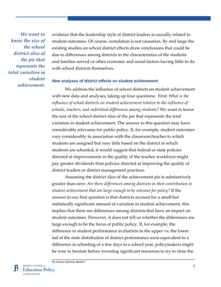 Do School Districts Matter?
5
evidence that the leadership style of district leaders is causally related to
student outcomes. Of course, correlation is not causation. By and large the
existing studies on school district effects draw conclusions that could be
due to differences among districts in the characteristics of the students
and families served or other economic and social factors having little to do
with school districts themselves.
New analyses of district effects on student achievement
We address the influence of school districts on student achievement
with new data and analyses, taking up four questions: First: What is the
influence of school districts on student achievement relative to the influence of
schools, teachers, and individual differences among students? We want to know
the size of the school district slice of the pie that represents the total
variation in student achievement. The answer to this question may have
considerable relevance for public policy. If, for example, student outcomes
vary considerably in association with the classroom/teacher to which
students are assigned but very little based on the district in which
students are schooled, it would suggest that federal or state policies
directed at improvements in the quality of the teacher workforce might
pay greater dividends than policies directed at improving the quality of
district leaders or district management practices.
Assuming the district slice of the achievement pie is substantively
greater than zero: Are there differences among districts in their contribution to
student achievement that are large enough to be relevant for policy? If the
answer to our first question is that districts account for a small but
statistically significant amount of variation in student achievement, this
implies that there are differences among districts that have an impact on
student outcomes. However, it does not tell us whether the differences are
large enough to be the focus of public policy. If, for example, the
difference in student performance in districts in the upper vs. the lower
tail of the state distribution of district performance were equivalent to a
difference in schooling of a few days in a school year, policymakers might
be wise to hesitate before investing significant resources to try to close the
We want to
know the size of
the school
district slice of
the pie that
represents the
total variation in
student
achievement.
 