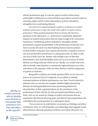 Do School Districts Matter?
6
district performance gap. In contrast, gaps in student achievement
attributable to differences in school districts equivalent to several weeks of
schooling might well be worth addressing by policies intended to
strengthen lower performing districts.
Can districts be categorized based on patterns of influence on student
academic achievement in ways that would inform efforts to improve district
performance? This question presumes that we answer the first two
questions in the affirmative, i.e., districts have statistically significant
impacts on student achievement that are large enough to be of practical
importance. Establishing policies intended to strengthen district
performance requires predictability in the performance of districts over
time in exactly the same way that building human resource policies
around teacher evaluation data requires that teacher evaluation scores in
one year predict their performance in subsequent years. In other words,
one year of data won’t do. Neither will multiple years of data that
demonstrate a lack of predictability from year to year in terms of which
districts are doing well and which are not. Ideally, we would want to be
able to identify some districts as consistently high performers over time
and others as the opposite, while yet other districts could be categorized
as gainers or decliners.
Being able to address our fourth question (What are the distinctive
features of exceptional districts?) depends on our ability to identify
consistent patterns of district performance over time. If such distinctive
patterns exist, we can ask, for example, whether higher performing
districts are distinguishable from lower performing districts by
characteristics of their superintendents, by the consistency of the
performance of their schools, by their per-pupil expenditures, and so
forth. And we can search for changes in policy and practice that are
associated with districts showing gains and districts showing declines. We
will address the fourth question in a subsequent report.
Two caveats are in order before we present our findings and policy
conclusions. First, we will frequently use terminology that suggests causal
effects because alternate phrasing would be convoluted. However, our
Ideally, we
would want to be
able to identify
some districts as
consistently high
performers over
time and others
as the opposite.
 