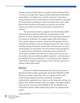 Do School Districts Matter?
7
methods are observational and do not support causal conclusions. When
we write, for example, about “gaps in student achievement attributable to
school districts” we might more accurately write about “associations
among student test scores and the districts in which students are educated
that remain after accounting for variation in student achievement within
districts that is associated with teachers and schools, and with the
inclusion of statistical controls for demographic characteristics of
students.”
The second caveat is that our approach can only identify possible
district effects that result from differences among districts in their
practices. We cannot identify district effects that result from practices that
are common to all districts. For example, suppose that school districts
have a positive impact on student outcomes by relieving those closer to
instructional interactions, such as building principals, from tasks, such as
handling staff payrolls and bus transportation, that take time away from
instructionally relevant activities. This kind of effect would not appear in
our analyses because all districts provide these services and thus all
would improve student achievement by so doing. Note, however, that
this model of why school districts might be important—to let educators at
the building level focus on education—is very different from a model in
which districts compete for great leaders to drive education reform and
enhance student achievement.
Methods
We use K-12 student-level administrative data from the states of
Florida and North Carolina spanning the decade from 2000-2001 to 2009-
2010. Every student in both states who was in grades 4 and 5 in this
decade and participated in the state assessments of reading or
mathematics is represented in our data, as are the classrooms, schools, and
districts those students attended. There are roughly a half million student
observations for each year of data (200,000 for NC and 300,000 for FL),
which leads to about 5 million student data points in our dataset for the
decade.
 