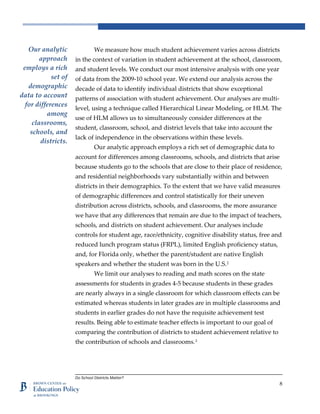 Do School Districts Matter?
8
We measure how much student achievement varies across districts
in the context of variation in student achievement at the school, classroom,
and student levels. We conduct our most intensive analysis with one year
of data from the 2009-10 school year. We extend our analysis across the
decade of data to identify individual districts that show exceptional
patterns of association with student achievement. Our analyses are multi-
level, using a technique called Hierarchical Linear Modeling, or HLM. The
use of HLM allows us to simultaneously consider differences at the
student, classroom, school, and district levels that take into account the
lack of independence in the observations within these levels.
Our analytic approach employs a rich set of demographic data to
account for differences among classrooms, schools, and districts that arise
because students go to the schools that are close to their place of residence,
and residential neighborhoods vary substantially within and between
districts in their demographics. To the extent that we have valid measures
of demographic differences and control statistically for their uneven
distribution across districts, schools, and classrooms, the more assurance
we have that any differences that remain are due to the impact of teachers,
schools, and districts on student achievement. Our analyses include
controls for student age, race/ethnicity, cognitive disability status, free and
reduced lunch program status (FRPL), limited English proficiency status,
and, for Florida only, whether the parent/student are native English
speakers and whether the student was born in the U.S.2
We limit our analyses to reading and math scores on the state
assessments for students in grades 4-5 because students in these grades
are nearly always in a single classroom for which classroom effects can be
estimated whereas students in later grades are in multiple classrooms and
students in earlier grades do not have the requisite achievement test
results. Being able to estimate teacher effects is important to our goal of
comparing the contribution of districts to student achievement relative to
the contribution of schools and classrooms.3
Our analytic
approach
employs a rich
set of
demographic
data to account
for differences
among
classrooms,
schools, and
districts.
 